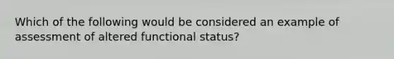 Which of the following would be considered an example of assessment of altered functional status?