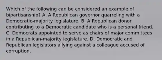 Which of the following can be considered an example of bipartisanship? A. A Republican governor quarreling with a Democratic-majority legislature. B. A Republican donor contributing to a Democratic candidate who is a personal friend. C. Democrats appointed to serve as chairs of major committees in a Republican-majority legislature. D. Democratic and Republican legislators allying against a colleague accused of corruption.