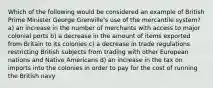 Which of the following would be considered an example of British Prime Minister George Grenville's use of the mercantile system? a) an increase in the number of merchants with access to major colonial ports b) a decrease in the amount of items exported from Britain to its colonies c) a decrease in trade regulations restricting British subjects from trading with other European nations and Native Americans d) an increase in the tax on imports into the colonies in order to pay for the cost of running the British navy