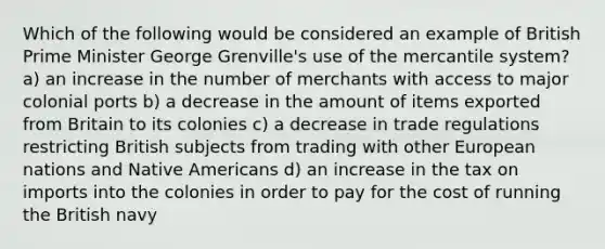 Which of the following would be considered an example of British Prime Minister George Grenville's use of the mercantile system? a) an increase in the number of merchants with access to major colonial ports b) a decrease in the amount of items exported from Britain to its colonies c) a decrease in trade regulations restricting British subjects from trading with other European nations and Native Americans d) an increase in the tax on imports into the colonies in order to pay for the cost of running the British navy