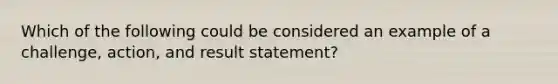 Which of the following could be considered an example of a challenge, action, and result statement?