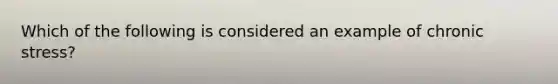 Which of the following is considered an example of chronic stress?