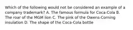 Which of the following would not be considered an example of a company trademark? A. The famous formula for Coca-Cola B. The roar of the MGM lion C. The pink of the Owens-Corning insulation D. The shape of the Coca-Cola bottle