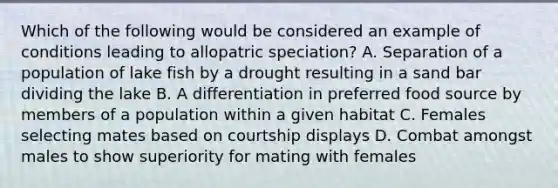 Which of the following would be considered an example of conditions leading to allopatric speciation? A. Separation of a population of lake fish by a drought resulting in a sand bar dividing the lake B. A differentiation in preferred food source by members of a population within a given habitat C. Females selecting mates based on courtship displays D. Combat amongst males to show superiority for mating with females