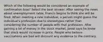 Which of the following would be considered an example of confirmation bias? Select the best answer. After seeing the news about unemployment rates, Francis begins to think she will be fired. When meeting a new individual, a person might guess the individual's profession due to stereotypes rather than considering the number of people with that profession. After gaining a lot of money in the stock market, Jared says he knew that stock would increase in price. People who believe vaccinations are bad will discount any evidence to the contrary.