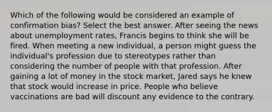 Which of the following would be considered an example of confirmation bias? Select the best answer. After seeing the news about unemployment rates, Francis begins to think she will be fired. When meeting a new individual, a person might guess the individual's profession due to stereotypes rather than considering the number of people with that profession. After gaining a lot of money in the stock market, Jared says he knew that stock would increase in price. People who believe vaccinations are bad will discount any evidence to the contrary.