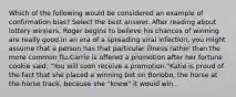 Which of the following would be considered an example of confirmation bias? Select the best answer. After reading about lottery winners, Roger begins to believe his chances of winning are really good.In an era of a spreading viral infection, you might assume that a person has that particular illness rather than the more common flu.Carrie is offered a promotion after her fortune cookie said, "You will soon receive a promotion."Katie is proud of the fact that she placed a winning bet on Bonobo, the horse at the horse track, because she "knew" it would win.