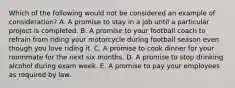 Which of the following would not be considered an example of consideration? A. A promise to stay in a job until a particular project is completed. B. A promise to your football coach to refrain from riding your motorcycle during football season even though you love riding it. C. A promise to cook dinner for your roommate for the next six months. D. A promise to stop drinking alcohol during exam week. E. A promise to pay your employees as required by law.