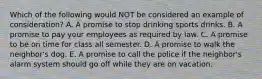 Which of the following would NOT be considered an example of consideration? A. A promise to stop drinking sports drinks. B. A promise to pay your employees as required by law. C. A promise to be on time for class all semester. D. A promise to walk the neighbor's dog. E. A promise to call the police if the neighbor's alarm system should go off while they are on vacation.