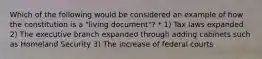 Which of the following would be considered an example of how the constitution is a "living document"? * 1) Tax laws expanded 2) The executive branch expanded through adding cabinets such as Homeland Security 3) The increase of federal courts