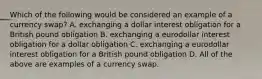 Which of the following would be considered an example of a currency​ swap? A. exchanging a dollar interest obligation for a British pound obligation B. exchanging a eurodollar interest obligation for a dollar obligation C. exchanging a eurodollar interest obligation for a British pound obligation D. All of the above are examples of a currency swap.