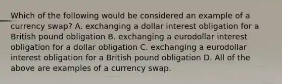 Which of the following would be considered an example of a currency​ swap? A. exchanging a dollar interest obligation for a British pound obligation B. exchanging a eurodollar interest obligation for a dollar obligation C. exchanging a eurodollar interest obligation for a British pound obligation D. All of the above are examples of a currency swap.