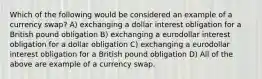 Which of the following would be considered an example of a currency swap? A) exchanging a dollar interest obligation for a British pound obligation B) exchanging a eurodollar interest obligation for a dollar obligation C) exchanging a eurodollar interest obligation for a British pound obligation D) All of the above are example of a currency swap.