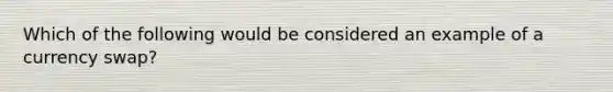 Which of the following would be considered an example of a currency swap?