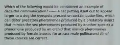 Which of the following would be considered an example of deceitful communication? ------ a cat puffing itself out to appear larger to a dog the eyespots present on certain butterflies, which can deter predators pheromones produced by a predatory insect that mimics the sex pheromones produced by another species a pheromone produced by an orchid that mimics pheromones produced by female insects (to attract male pollinators) All of these choices are correct.