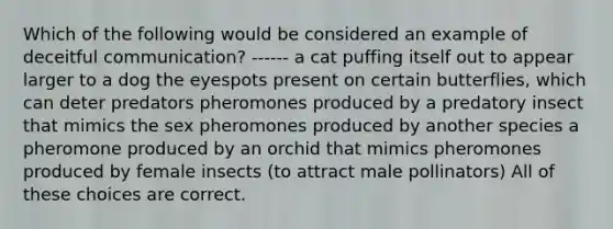 Which of the following would be considered an example of deceitful communication? ------ a cat puffing itself out to appear larger to a dog the eyespots present on certain butterflies, which can deter predators pheromones produced by a predatory insect that mimics the sex pheromones produced by another species a pheromone produced by an orchid that mimics pheromones produced by female insects (to attract male pollinators) All of these choices are correct.