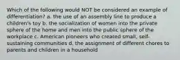 Which of the following would NOT be considered an example of differentiation? a. the use of an assembly line to produce a children's toy b. the socialization of women into the private sphere of the home and men into the public sphere of the workplace c. American pioneers who created small, self-sustaining communities d. the assignment of different chores to parents and children in a household