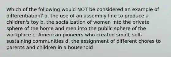 Which of the following would NOT be considered an example of differentiation? a. the use of an assembly line to produce a children's toy b. the socialization of women into the private sphere of the home and men into the public sphere of the workplace c. American pioneers who created small, self-sustaining communities d. the assignment of different chores to parents and children in a household