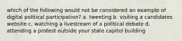 which of the following would not be considered an example of digital political participation? a. tweeting b. visiting a candidates website c. watching a livestream of a political debate d. attending a protest outside your state capitol building