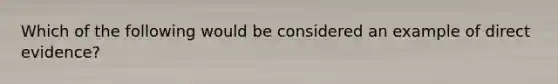 Which of the following would be considered an example of direct evidence?