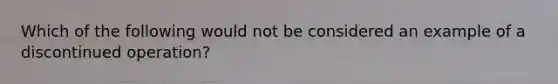 Which of the following would not be considered an example of a discontinued operation?