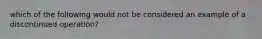 which of the following would not be considered an example of a discontinued operation?