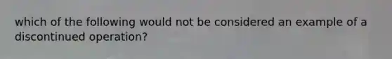 which of the following would not be considered an example of a discontinued operation?