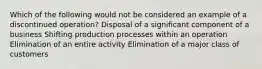 Which of the following would not be considered an example of a discontinued operation? Disposal of a significant component of a business Shifting production processes within an operation Elimination of an entire activity Elimination of a major class of customers