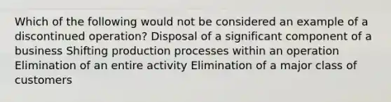 Which of the following would not be considered an example of a discontinued operation? Disposal of a significant component of a business Shifting production processes within an operation Elimination of an entire activity Elimination of a major class of customers