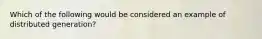 Which of the following would be considered an example of distributed generation?