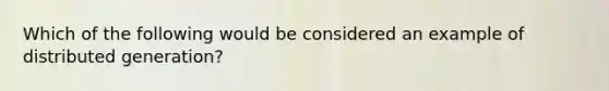 Which of the following would be considered an example of distributed generation?