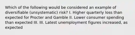 Which of the following would be considered an example of diversifiable​ (unsystematic) risk? I. Higher quarterly loss than expected for Procter and Gamble II. Lower consumer spending than expected III. III. Latest unemployment figures​ increased, as expected