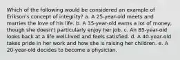 Which of the following would be considered an example of Erikson's concept of integrity? a. A 25-year-old meets and marries the love of his life. b. A 35-year-old earns a lot of money, though she doesn't particularly enjoy her job. c. An 85-year-old looks back at a life well-lived and feels satisfied. d. A 40-year-old takes pride in her work and how she is raising her children. e. A 20-year-old decides to become a physician.