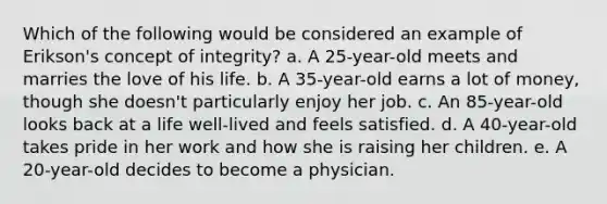 Which of the following would be considered an example of Erikson's concept of integrity? a. A 25-year-old meets and marries the love of his life. b. A 35-year-old earns a lot of money, though she doesn't particularly enjoy her job. c. An 85-year-old looks back at a life well-lived and feels satisfied. d. A 40-year-old takes pride in her work and how she is raising her children. e. A 20-year-old decides to become a physician.