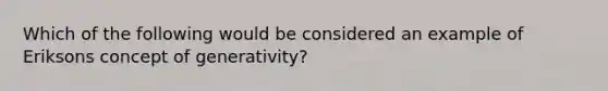 Which of the following would be considered an example of Eriksons concept of generativity?