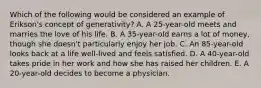 Which of the following would be considered an example of Erikson's concept of generativity? A. A 25-year-old meets and marries the love of his life. B. A 35-year-old earns a lot of money, though she doesn't particularly enjoy her job. C. An 85-year-old looks back at a life well-lived and feels satisfied. D. A 40-year-old takes pride in her work and how she has raised her children. E. A 20-year-old decides to become a physician.