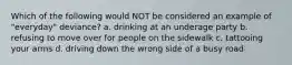 Which of the following would NOT be considered an example of "everyday" deviance? a. drinking at an underage party b. refusing to move over for people on the sidewalk c. tattooing your arms d. driving down the wrong side of a busy road