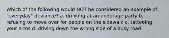 Which of the following would NOT be considered an example of "everyday" deviance? a. drinking at an underage party b. refusing to move over for people on the sidewalk c. tattooing your arms d. driving down the wrong side of a busy road