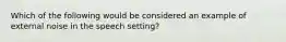 Which of the following would be considered an example of external noise in the speech setting?