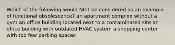 Which of the following would NOT be considered as an example of functional obsolescence? an apartment complex without a gym an office building located next to a contaminated site an office building with outdated HVAC system a shopping center with too few parking spaces