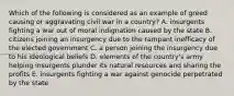 Which of the following is considered as an example of greed causing or aggravating civil war in a country? A. insurgents fighting a war out of moral indignation caused by the state B. citizens joining an insurgency due to the rampant inefficacy of the elected government C. a person joining the insurgency due to his ideological beliefs D. elements of the country's army helping insurgents plunder its natural resources and sharing the profits E. insurgents fighting a war against genocide perpetrated by the state