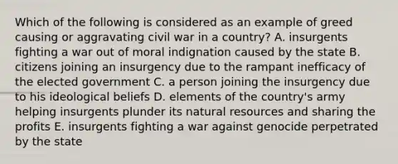 Which of the following is considered as an example of greed causing or aggravating civil war in a country? A. insurgents fighting a war out of moral indignation caused by the state B. citizens joining an insurgency due to the rampant inefficacy of the elected government C. a person joining the insurgency due to his ideological beliefs D. elements of the country's army helping insurgents plunder its natural resources and sharing the profits E. insurgents fighting a war against genocide perpetrated by the state