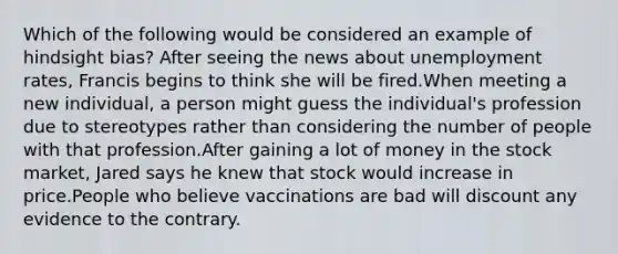 Which of the following would be considered an example of hindsight bias? After seeing the news about unemployment rates, Francis begins to think she will be fired.When meeting a new individual, a person might guess the individual's profession due to stereotypes rather than considering the number of people with that profession.After gaining a lot of money in the stock market, Jared says he knew that stock would increase in price.People who believe vaccinations are bad will discount any evidence to the contrary.