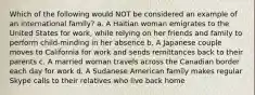 Which of the following would NOT be considered an example of an international family? a. A Haitian woman emigrates to the United States for work, while relying on her friends and family to perform child-minding in her absence b. A Japanese couple moves to California for work and sends remittances back to their parents c. A married woman travels across the Canadian border each day for work d. A Sudanese American family makes regular Skype calls to their relatives who live back home