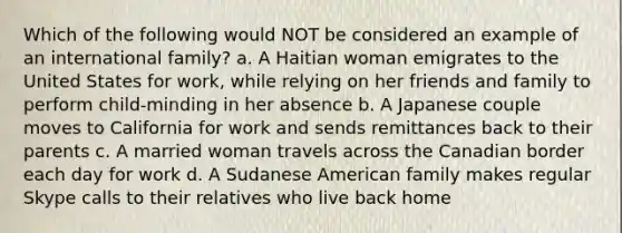 Which of the following would NOT be considered an example of an international family? a. A Haitian woman emigrates to the United States for work, while relying on her friends and family to perform child-minding in her absence b. A Japanese couple moves to California for work and sends remittances back to their parents c. A married woman travels across the Canadian border each day for work d. A Sudanese American family makes regular Skype calls to their relatives who live back home