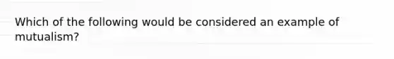 Which of the following would be considered an example of mutualism?