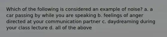 Which of the following is considered an example of noise? a. a car passing by while you are speaking b. feelings of anger directed at your communication partner c. daydreaming during your class lecture d. all of the above