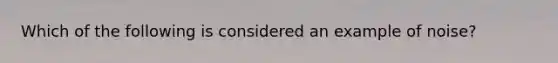 Which of the following is considered an example of noise?