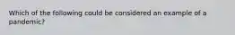 Which of the following could be considered an example of a pandemic?