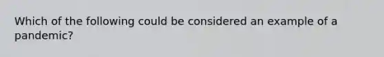 Which of the following could be considered an example of a pandemic?